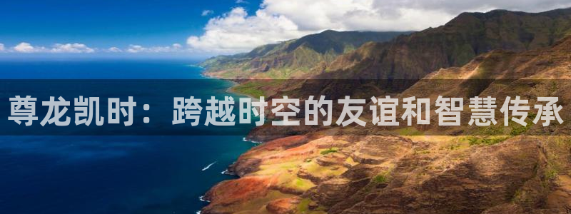 7790必发集团体育3在线注册：尊龙凯时：跨越时空的友谊和智慧传承